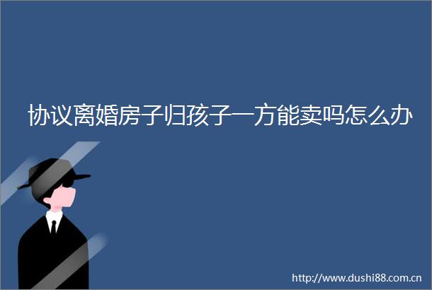 协议离婚房子归孩子一方能卖吗怎么办