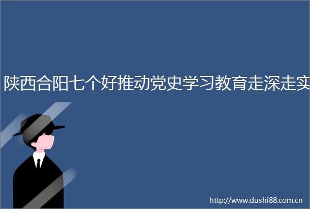 陕西合阳七个好推动党史学习教育走深走实