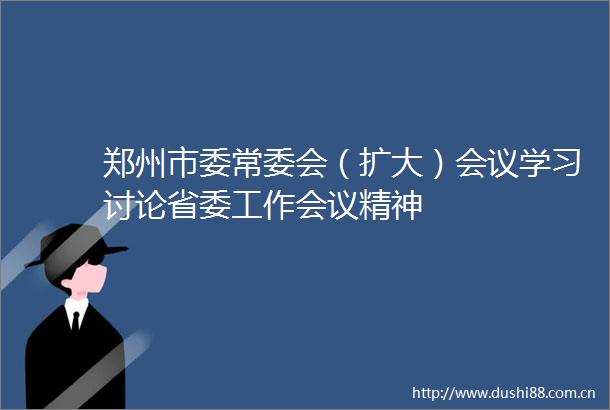 郑州市委常委会（扩大）会议学习讨论省委工作会议精神