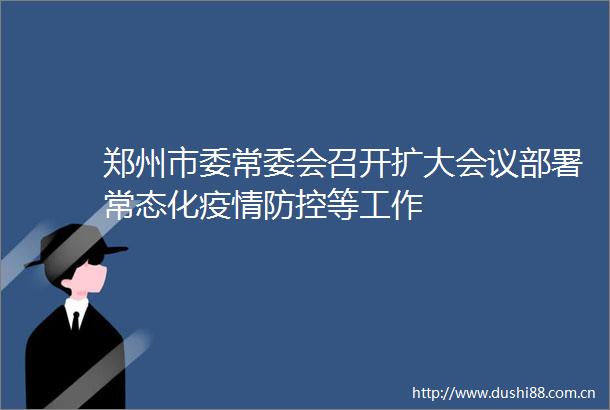 郑州市委常委会召开扩大会议部署常态化疫情防控等工作