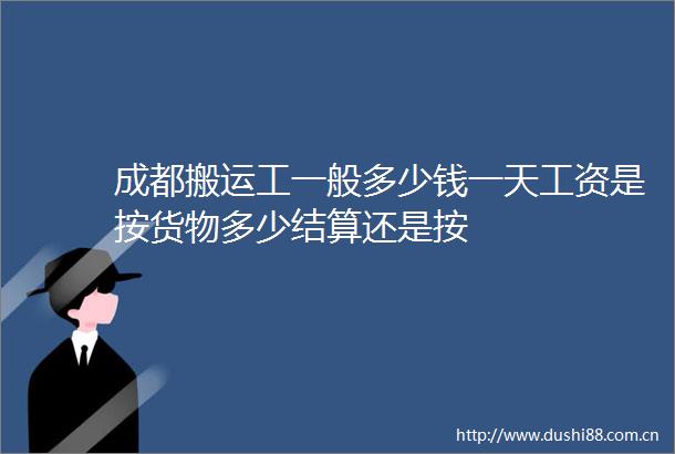 成都搬运工一般多少钱一天工资是按货物多少结算还是按