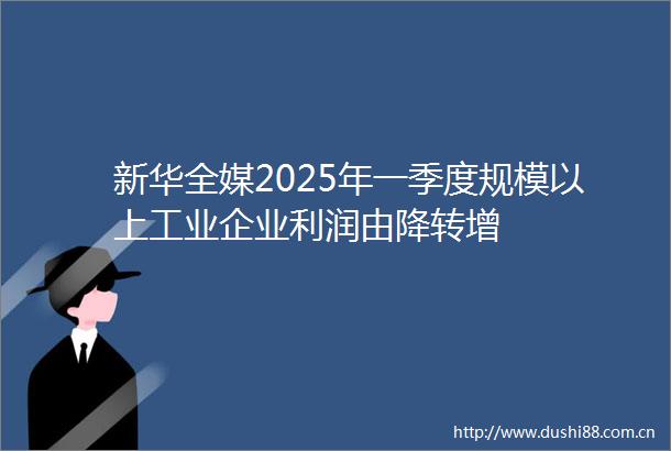 新华全媒2025年一季度规模以上工业企业利润由降转增