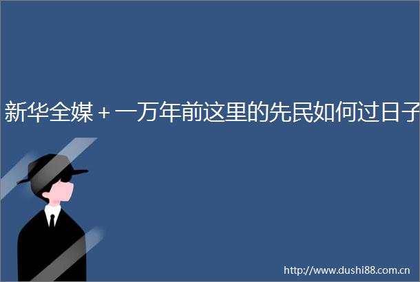 新华全媒＋一万年前这里的先民如何过日子