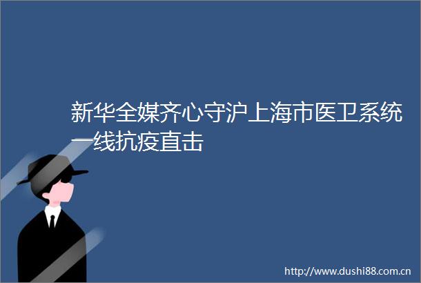 新华全媒齐心守沪上海市医卫系统一线抗疫直击