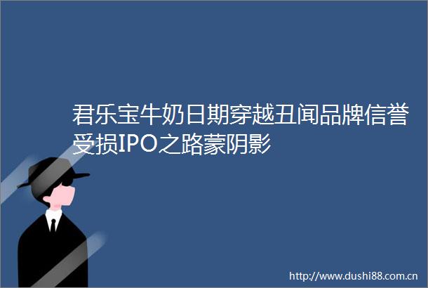 君乐宝牛奶日期穿越丑闻品牌信誉受损IPO之路蒙阴影