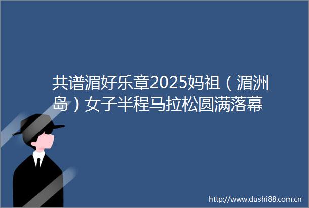 共谱湄好乐章2025妈祖（湄洲岛）女子半程马拉松圆满落幕