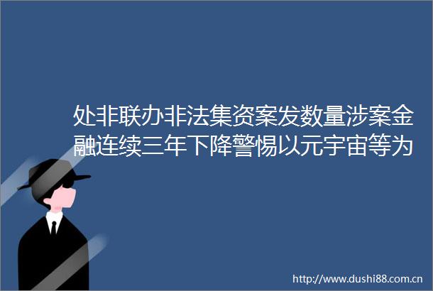 处非联办集资案发数量涉案金融连续三年下降警惕以元宇宙等为噱头的集资变种