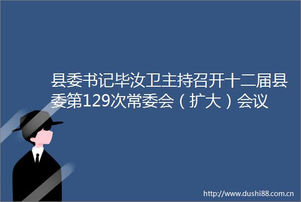 县委书记毕汝卫主持召开十二届县委第129次常委会（扩大）会议