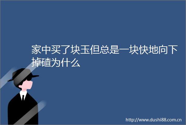 家中买了块玉但总是一块快地向下掉碴为什么