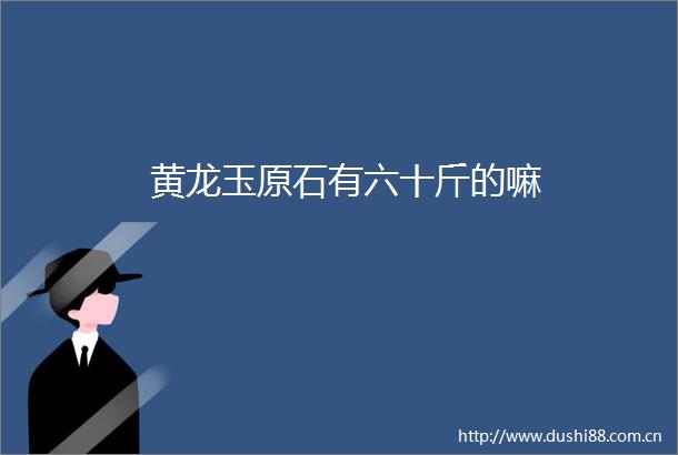 黄龙玉原石有六十斤的嘛