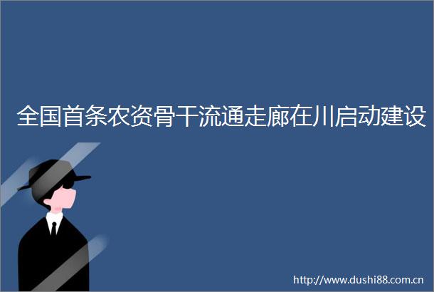 全国首条农资骨干流通走廊在川启动建设