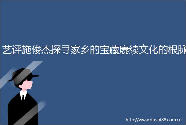 艺评施俊杰探寻家乡的宝藏赓续文化的根脉