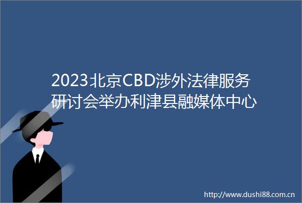2023北京CBD涉外服务研讨会举办利津县融媒体中心