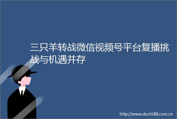 三只羊转战微信视频号平台复播挑战与机遇并存