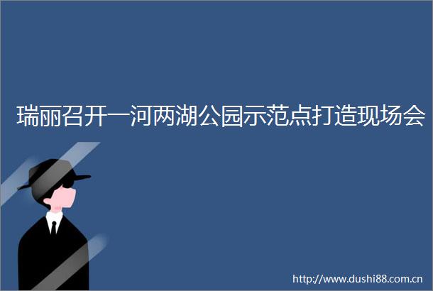 瑞丽召开一河两湖公园示范点打造现场会