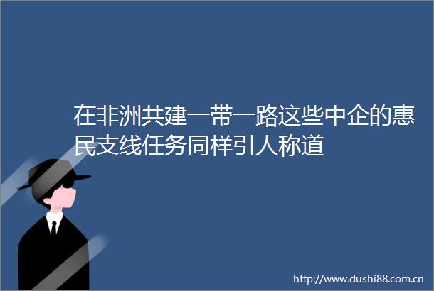 在非洲共建一带一路这些中企的惠民支线任务同样引人称道