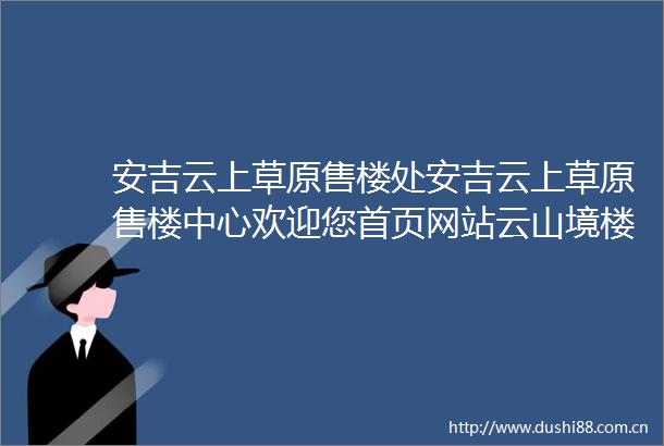 安吉云上草原售楼处安吉云上草原售楼中心欢迎您首页网站云山境楼盘详情