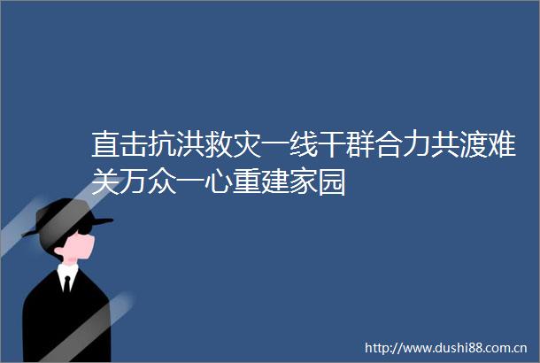 直击抗洪救灾一线干群合力共渡难关万众一心重建家园