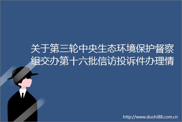 关于第三轮中央生态环境保护督察组交办第十六批件办理情况的公示