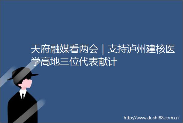 天府融媒看两会｜支持泸州建核医学高地三位代表献计