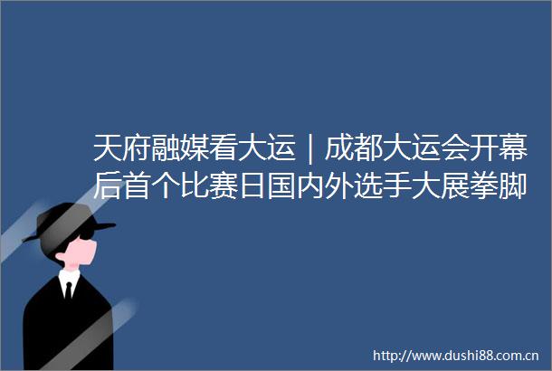 天府融媒看大运｜成都大运会开幕后首个比赛日国内外选手大展拳脚