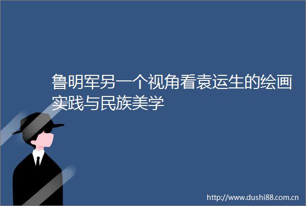 鲁明军另一个视角看袁运生的绘画实践与民族美学