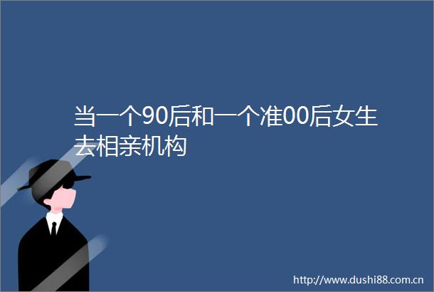 当一个90后和一个准00后女生去相亲机构