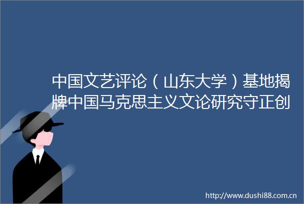 文艺评论（山东大学）基地揭牌马克思主义文论研究守正创新的十年学术论坛举行