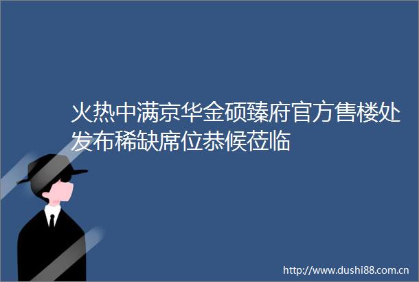 火热中满京华金硕臻府官方售楼处发布稀缺席位恭候莅临