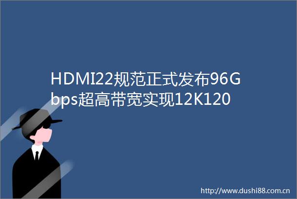 HDMI22规范正式发布96Gbps超高带宽实现12K120Hz及16K60Hz视频传输