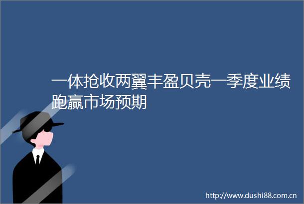 一体抢收两翼丰盈贝壳一季度业绩跑赢市场预期