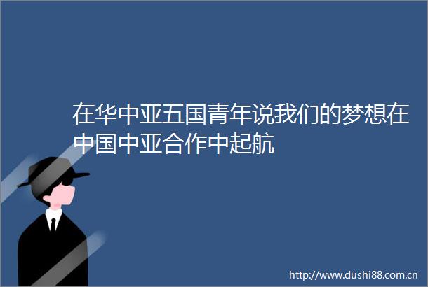 在华中亚五国青年说我们的梦想在中亚合作中起航