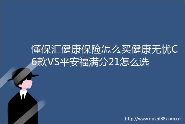 懂保汇健康保险怎么买健康无忧C6款VS平安福满分21怎么选