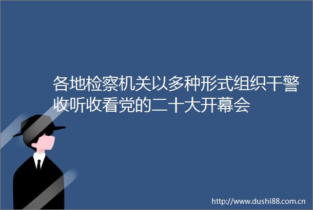 各地检察机关以多种形式组织干警收听收看党的二十大开幕会