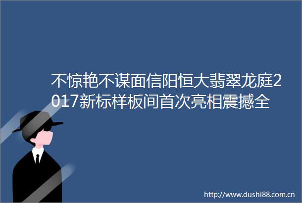 不惊艳不谋面信阳恒大翡翠龙庭2017新标样板间首次亮相震撼全城