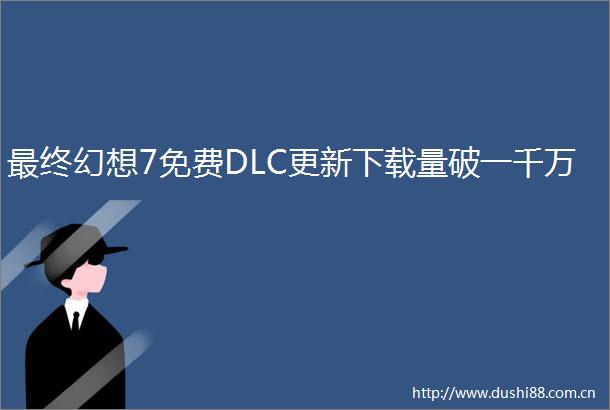 最终幻想7免费DLC更新下载量破一千万