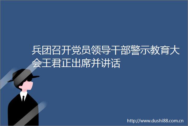 兵团召开党员警示教育大会王君正出席并讲话