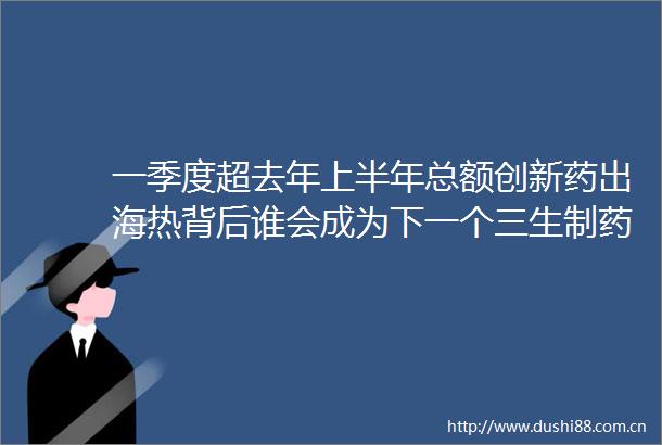 一季度超去年上半年总额创新药出海热背后谁会成为下一个三生制药