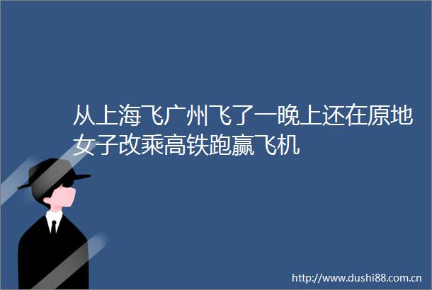 从上海飞广州飞了一晚上还在原地女子改乘高铁跑赢飞机