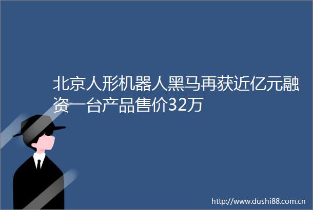 北京人形机器人黑马再获近亿元融资一台产品售价32万
