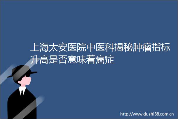 上海太安医院中医科揭秘肿瘤指标升高是否意味着癌症