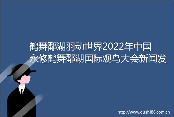 鹤舞鄱湖羽动世界2022年永修鹤舞鄱湖国际观鸟大会新闻发布会在吴城召开