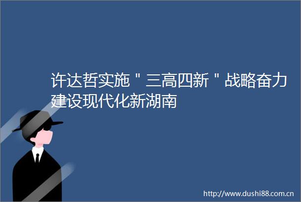 许达哲实施＂三高四新＂战略奋力建设现代化新湖南