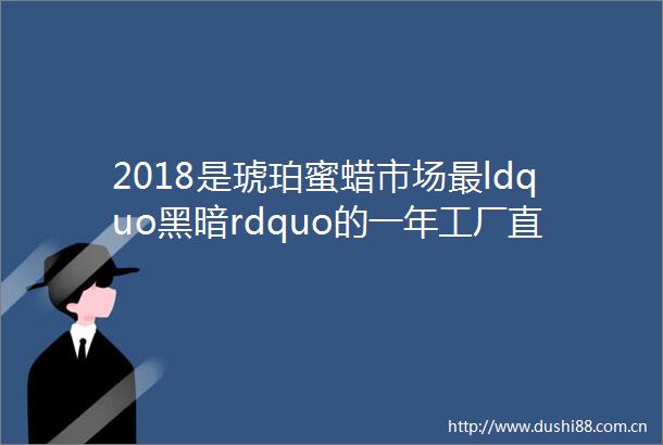 2018是琥珀蜜蜡市场最ldquo黑暗rdquo的一年工厂直销的真正意义