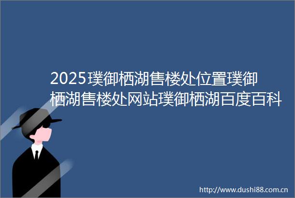 2025璞御栖湖售楼处位置璞御栖湖售楼处网站璞御栖湖百度百科杭州西湖区璞御栖湖售楼处位置售楼处电话