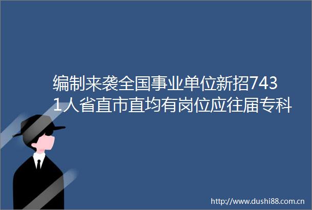 编制来袭全国事业单位新招7431人省直市直均有岗位应往届专科生都能报考
