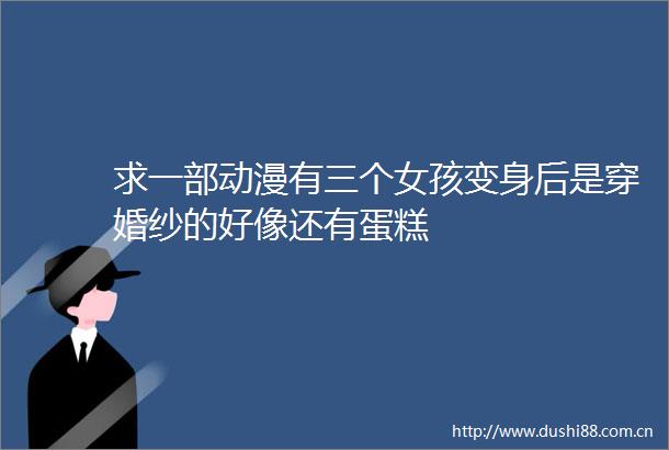 求一部动漫有三个女孩变身后是穿婚纱的好像还有蛋糕