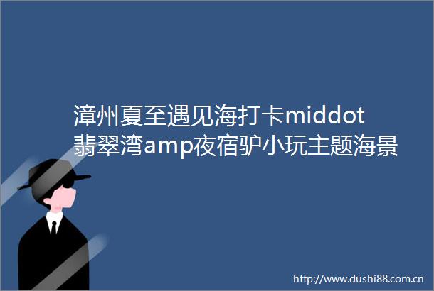 漳州夏至遇见海打卡middot翡翠湾amp夜宿驴小玩主题海景房闽南小周庄middot埭美古民居晋江五店市汽车二日游