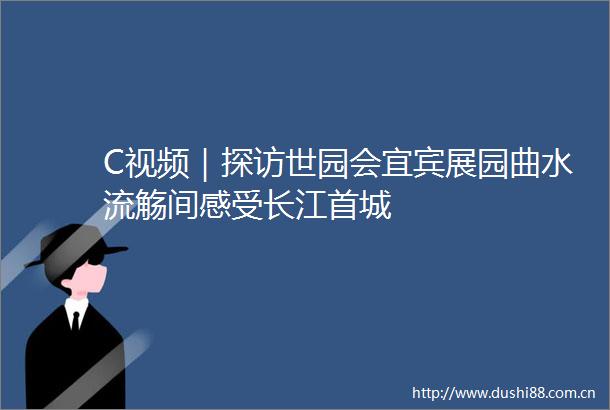 C视频｜探访世园会宜宾展园曲水流觞间感受长江首城