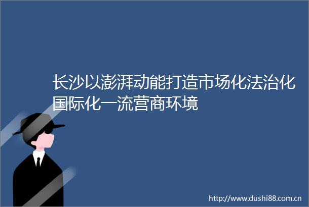 长沙以澎湃动能打造市场化法治化国际化一流营商环境